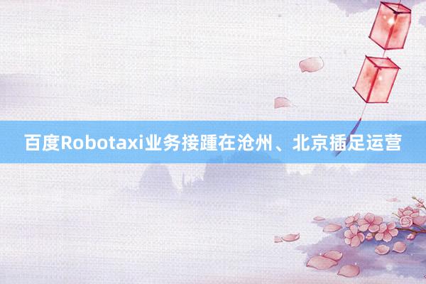 百度Robotaxi业务接踵在沧州、北京插足运营