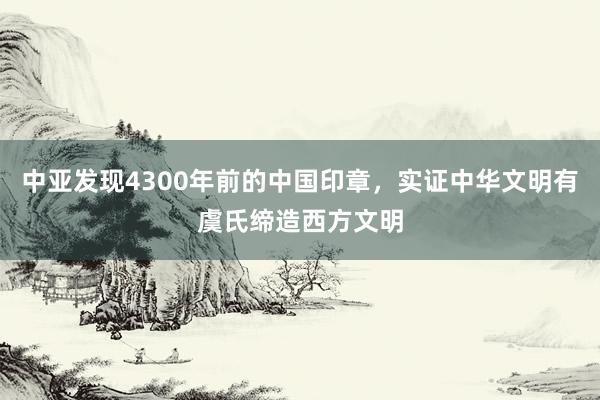 中亚发现4300年前的中国印章，实证中华文明有虞氏缔造西方文明