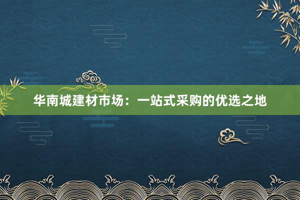 华南城建材市场：一站式采购的优选之地